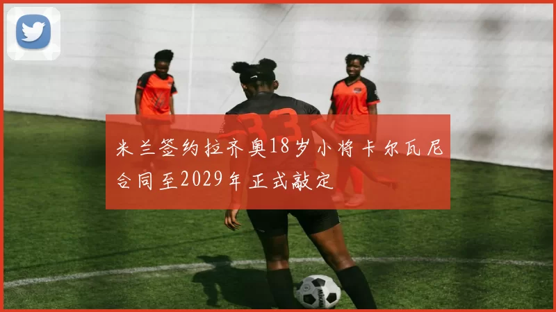 米兰签约拉齐奥18岁小将卡尔瓦尼合同至2029年正式敲定