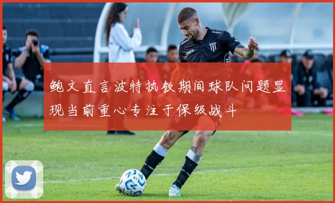 鲍文直言波特执教期间球队问题显现当前重心专注于保级战斗