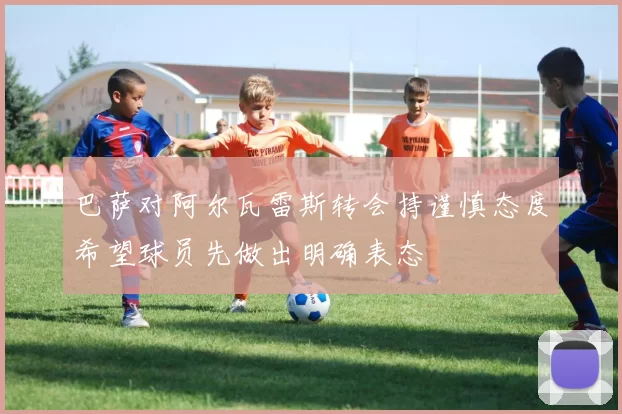 巴萨对阿尔瓦雷斯转会持谨慎态度希望球员先做出明确表态