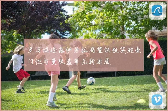 罗马诺透露伊劳拉渴望执教英超豪门但与曼联蓝军无新进展