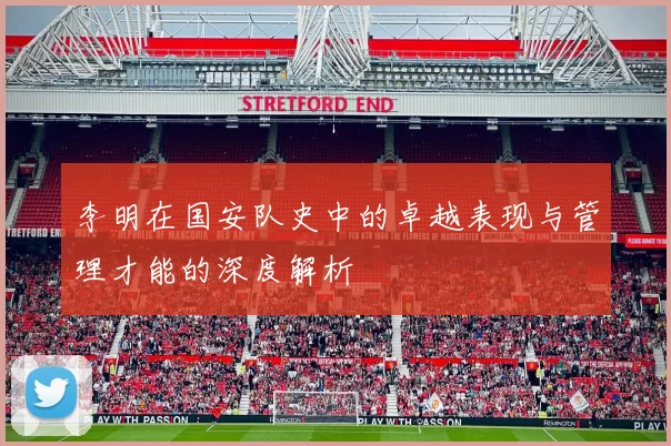 李明在国安队史中的卓越表现与管理才能的深度解析
