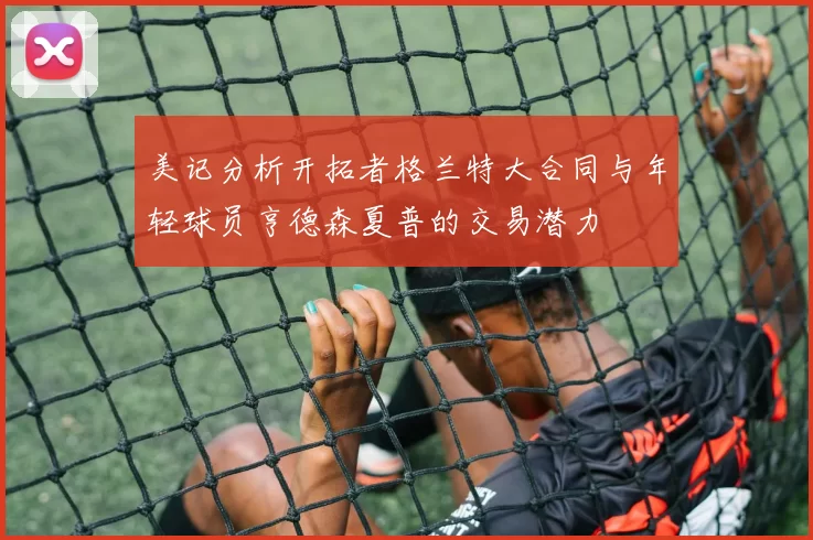 美记分析开拓者格兰特大合同与年轻球员亨德森夏普的交易潜力