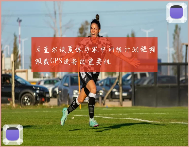 马奎尔谈夏休与家中训练计划强调佩戴GPS设备的重要性