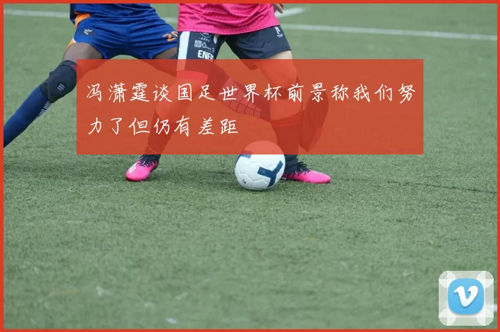 冯潇霆谈国足世界杯前景称我们努力了但仍有差距