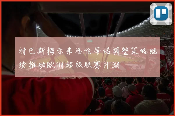 特巴斯揭示弗洛伦蒂诺调整策略继续推动欧洲超级联赛计划