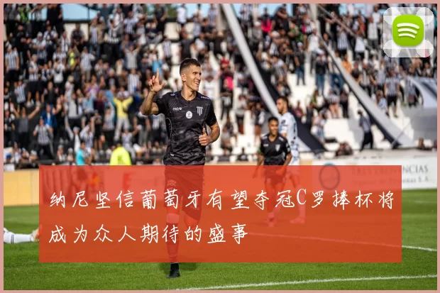 纳尼坚信葡萄牙有望夺冠C罗捧杯将成为众人期待的盛事