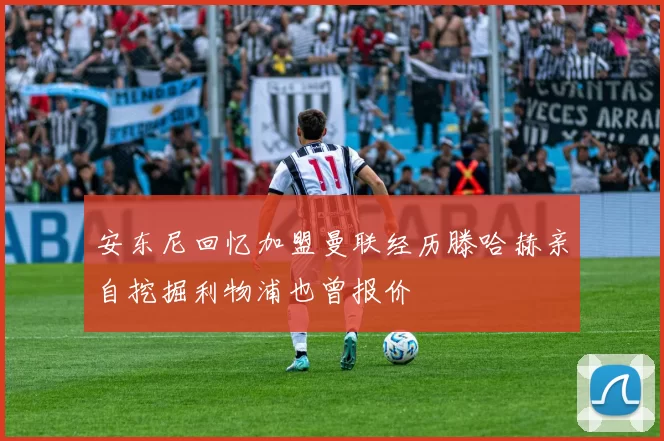 安东尼回忆加盟曼联经历滕哈赫亲自挖掘利物浦也曾报价