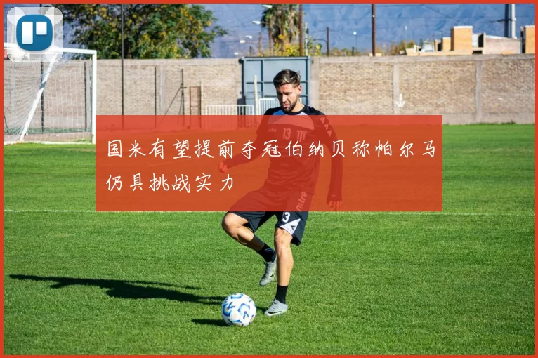 国米有望提前夺冠伯纳贝称帕尔马仍具挑战实力
