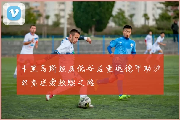 卡里乌斯经历低谷后重返德甲助沙尔克逆袭救赎之路
