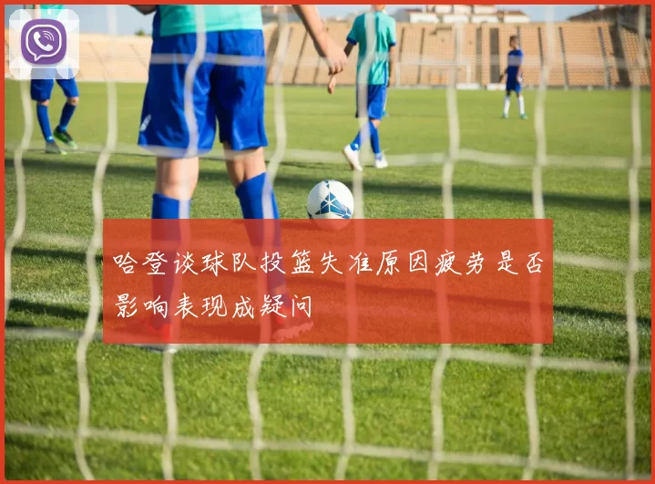 哈登谈球队投篮失准原因疲劳是否影响表现成疑问