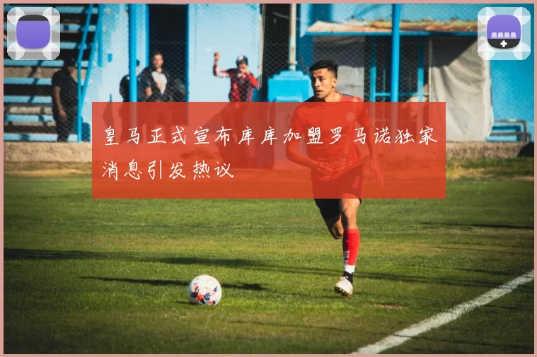 皇马正式宣布库库加盟罗马诺独家消息引发热议