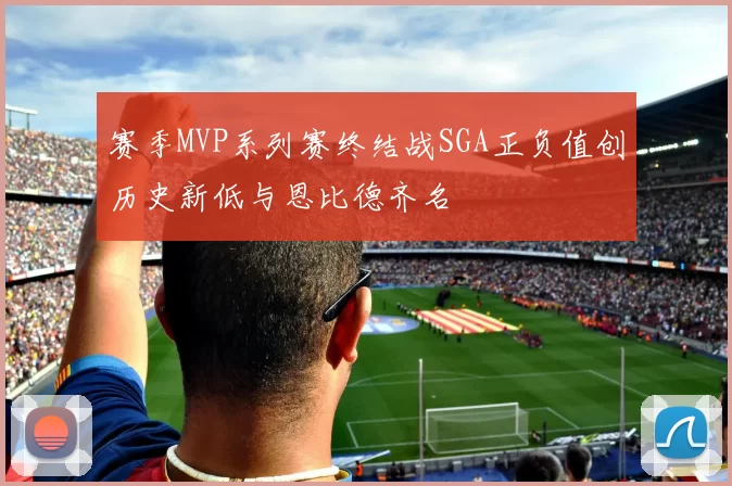 赛季MVP系列赛终结战SGA正负值创历史新低与恩比德齐名