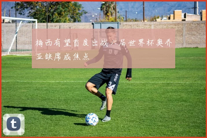 梅西有望首度出战六届世界杯奥乔亚缺席成焦点