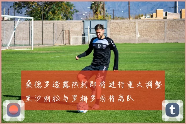 桑德罗透露热刺即将进行重大调整里沙利松与罗梅罗或将离队